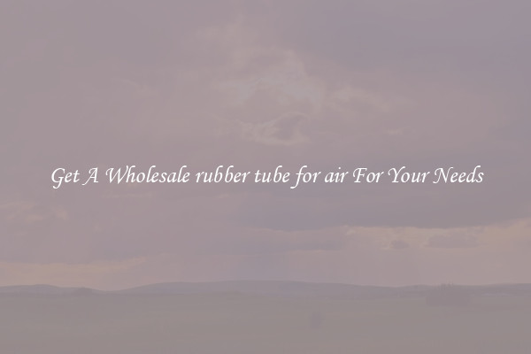 Get A Wholesale rubber tube for air For Your Needs